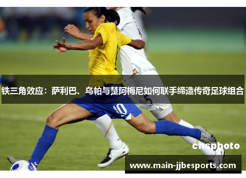 铁三角效应：萨利巴、乌帕与楚阿梅尼如何联手缔造传奇足球组合