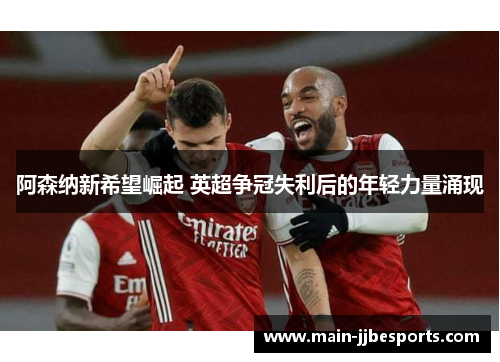 阿森纳新希望崛起 英超争冠失利后的年轻力量涌现