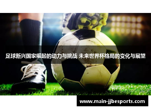 足球新兴国家崛起的动力与挑战 未来世界杯格局的变化与展望 足球新兴国家崛起的动力与挑战 未来世界杯格局的变化与展望