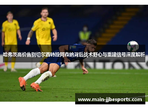 哈弗茨高价告别切尔西转投阿森纳背后战术野心与重建信号深度解析 哈弗茨高价告别切尔西转投阿森纳背后战术野心与重建信号深度解析